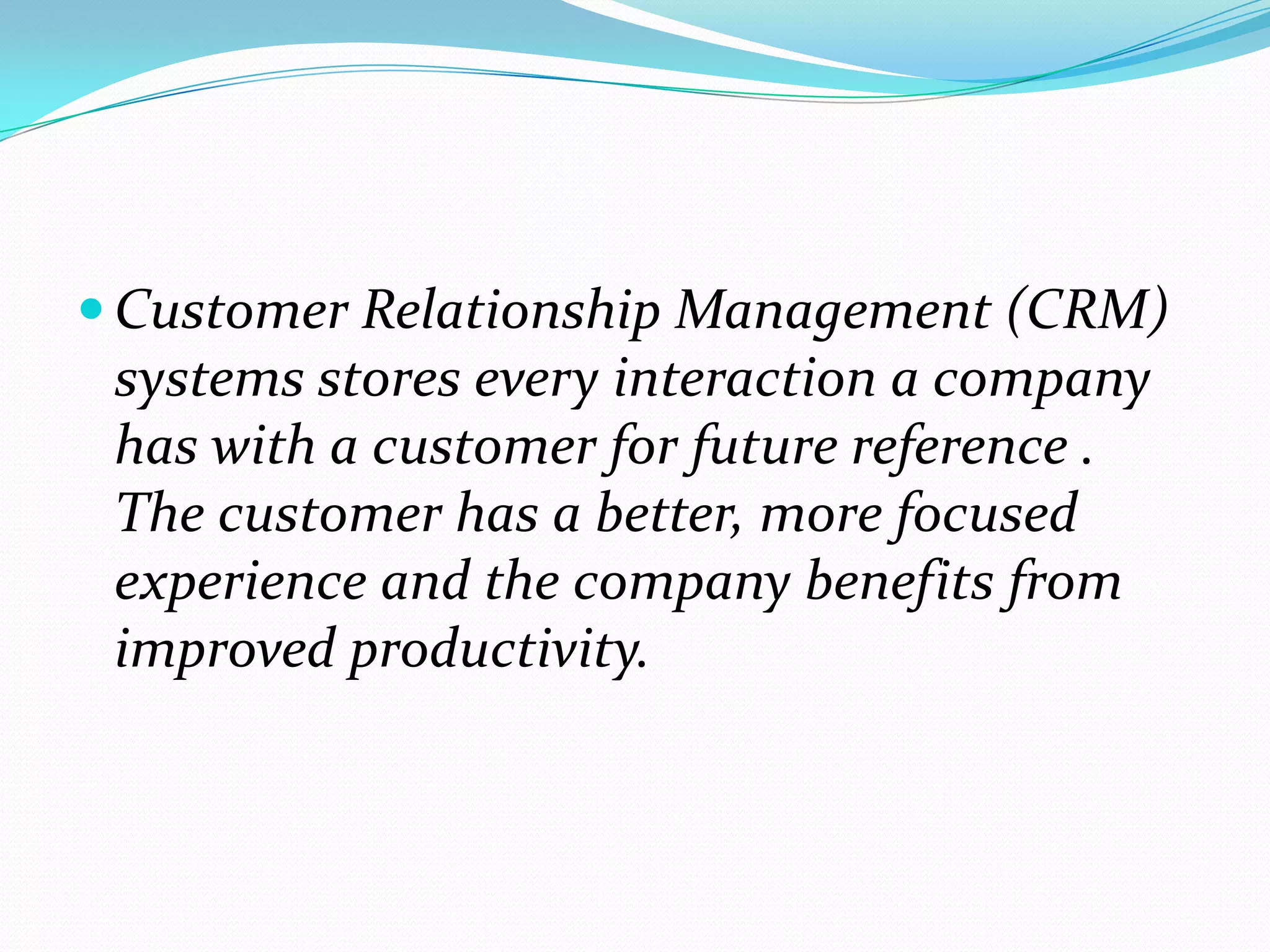  Customer Relationship Management (CRM)
 systems stores every interaction a company
 has with a customer for future reference .
 The customer has a better, more focused
 experience and the company benefits from
 improved productivity.
 