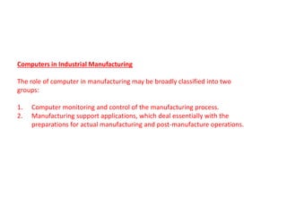 Computers in Industrial Manufacturing
The role of computer in manufacturing may be broadly classified into two
groups:
1. Computer monitoring and control of the manufacturing process.
2. Manufacturing support applications, which deal essentially with the
preparations for actual manufacturing and post-manufacture operations.
operations.
 