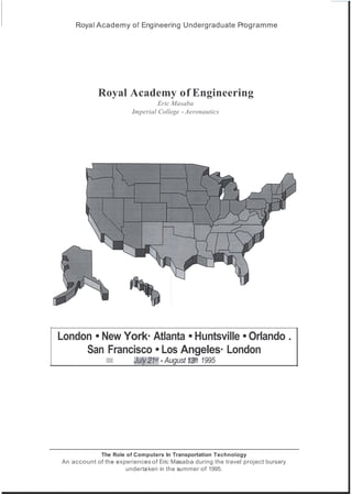 ,
Royal Academy of Engineering Undergraduate Programme
Royal Academy of Engineering
Eric Masaba
Imperial College - Aeronautics
London • New York· Atlanta • Huntsville • Orlando .
San Francisco • Los Angeles· London
)':1! JuIJ!'21st • August 13th 1995
The Role of Computers In Transportation Technology
An account of the experiences of Eric Masaba during the travel project bursary
undertaken in the summer of 1995.
 