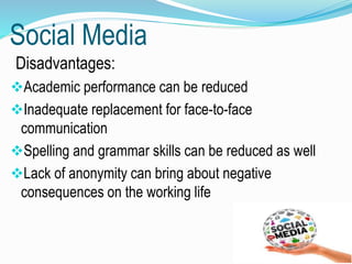 Social Media
Disadvantages:
Academic performance can be reduced
Inadequate replacement for face-to-face
communication
Spelling and grammar skills can be reduced as well
Lack of anonymity can bring about negative
consequences on the working life
 