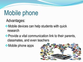 Mobile phone
Advantages:
Mobile devices can help students with quick
research
Provide a vital communication link to their parents,
classmates, and even teachers
Mobile phone apps
 