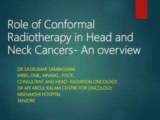 Role of Conformal
Radiotherapy in Head and
Neck Cancers- An overview
DR SASIKUMAR SAMBASIVAM
MBBS.,DNB., MNAMS., PDCR.,
CONSULTANT AND HEAD- RADIATION ONCOLOGY,
DR APJ ABDUL KALAM CENTRE FOR ONCOLOGY,
MEENAKSHI HOSPITAL
TANJORE
 