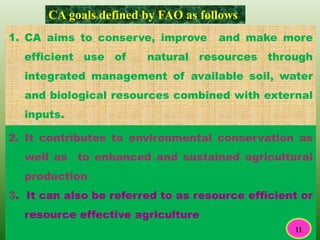 1. CA aims to conserve, improve and make more
efficient use of natural resources through
integrated management of available soil, water
and biological resources combined with external
inputs.
CA goals defined by FAO as follows
2. It contributes to environmental conservation as
well as to enhanced and sustained agricultural
production
3. It can also be referred to as resource efficient or
resource effective agriculture
11
 