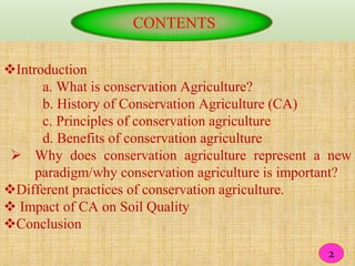 CONTENTS
Introduction
a. What is conservation Agriculture?
b. History of Conservation Agriculture (CA)
c. Principles of conservation agriculture
d. Benefits of conservation agriculture
 Why does conservation agriculture represent a new
paradigm/why conservation agriculture is important?
Different practices of conservation agriculture.
 Impact of CA on Soil Quality
Conclusion
22
 