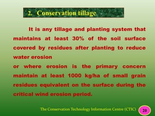 It is any tillage and planting system that
maintains at least 30% of the soil surface
covered by residues after planting to reduce
water erosion
or where erosion is the primary concern
maintain at least 1000 kg/ha of small grain
residues equivalent on the surface during the
critical wind erosion period.
The Conservation Technology Information Centre (CTIC)
2. Conservation tillage
20
 