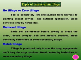 Types of conservation tillage
No tillage or Zero tillage
Soil is completely left undisturbed from harvest to
planting except sowing and nutrient application. Weed
control is only by herbicides.
Reduced tillage
Little soil disturbance before sowing to break the
crust, loosen compact soil and prepare seedbed. Weed
control by herbicides or some secondary tillage.
Mulch tillage
Tillage is practiced only to sow the crop, equipments
don't bury the crop residues. Weed control by herbicides or
some secondary tillage. 21
 