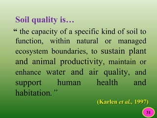 Soil quality is…
“ the capacity of a specific kind of soil to
function, within natural or managed
ecosystem boundaries, to sustain plant
and animal productivity, maintain or
enhance water and air quality, and
support human health and
habitation.”
(Karlen et al., 1997)
31
 