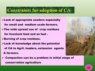 Constraints for adoption of CA
Lack of appropriate seeders especially
for small and medium scale farmers.
The wide spread use of crop residues
for livestock feed and as fuel .
Burning of crop residues.
Lack of knowledge about the potential
of CA to Agril. leaders, extension agents
& farmers.
 Compaction can be a problem in initial stage of
conservation agriculture
62
 