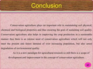 Conclusion
Conservation agriculture plays an important role in maintaining soil physical,
chemical and biological properties and thus ensuring the goal of sustaining soil quality.
Conservation agriculture also helps in improving the crop production in a sustainable
manner thus there is an intense need of conservation agriculture which will not only
meet the present and future demand of ever increasing population, but also arrest
degradation of environmental quality.
As it is a new paradigm for agricultural research so still there is a scope of
development and improvement in the concept of conservation agriculture.
63
 