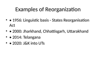 Examples of Reorganization
• • 1956: Linguistic basis - States Reorganisation
Act
• • 2000: Jharkhand, Chhattisgarh, Uttarakhand
• • 2014: Telangana
• • 2020: J&K into UTs
 