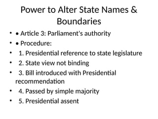 Power to Alter State Names &
Boundaries
• • Article 3: Parliament's authority
• • Procedure:
• 1. Presidential reference to state legislature
• 2. State view not binding
• 3. Bill introduced with Presidential
recommendation
• 4. Passed by simple majority
• 5. Presidential assent
 