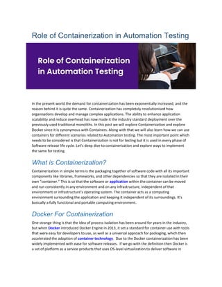 Role of Containerization in Automation Testing
In the present world the demand for containerization has been exponentially increased, and the
reason behind it is quite the same. Containerization has completely revolutionised how
organisations develop and manage complex applications. The ability to enhance application
scalability and reduce overhead has now made it the industry standard deployment over the
previously used traditional monoliths. In this post we will explore Containerization and explore
Docker since it is synonymous with Containers. Along with that we will also learn how we can use
containers for different scenarios related to Automation testing. The most important point which
needs to be considered is that Containerization is not for testing but it is used in every phase of
Software release life cycle. Let’s deep dive to containerization and explore ways to implement
the same for testing.
What is Containerization?
Containerization in simple terms is the packaging together of software code with all its important
components like libraries, frameworks, and other dependencies so that they are isolated in their
own “container.” This is so that the software or application within the container can be moved
and run consistently in any environment and on any infrastructure, independent of that
environment or infrastructure’s operating system. The container acts as a computing
environment surrounding the application and keeping it independent of its surroundings. It’s
basically a fully functional and portable computing environment.
Docker For Containerization
One strange thing is that the idea of process isolation has been around for years in the industry,
but when Docker introduced Docker Engine in 2013, it set a standard for container use with tools
that were easy for developers to use, as well as a universal approach for packaging, which then
accelerated the adoption of container technology. Due to the Docker containerization has been
widely implemented with ease for software releases. If we go with the definition then Docker is
a set of platform as a service products that uses OS-level virtualization to deliver software in
 