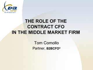 THE ROLE OF THE  CONTRACT CFO  IN THE MIDDLE MARKET FIRM  Tom Comollo Partner,  B2BCFO ® 