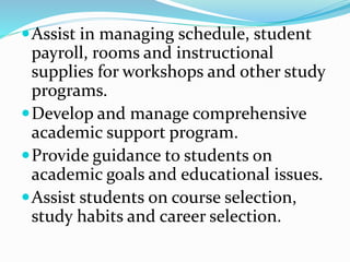 Assist in managing schedule, student
payroll, rooms and instructional
supplies for workshops and other study
programs.
Develop and manage comprehensive
academic support program.
Provide guidance to students on
academic goals and educational issues.
Assist students on course selection,
study habits and career selection.
 