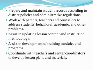  Prepare and maintain student records according to
district policies and administrative regulations.
 Work with parents, teachers and counselors to
address students’ behavioral, academic, and other
problems.
 Assist in updating lesson content and instruction
methodology.
 Assist in development of training modules and
programs.
 Coordinate with teachers and center coordinators
to develop lesson plans and materials.
 