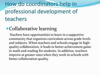How do coordinators help in
professional development of
teachers
Collaborative learning
Teachers have opportunities to learn in a supportive
community that organizes curriculum across grade levels
and subjects. When teachers and schools engage in high-
quality collaboration, it leads to better achievement gains
in math and reading for students. In addition, teachers
improve at greater rates when they work in schools with
better collaboration quality.
 