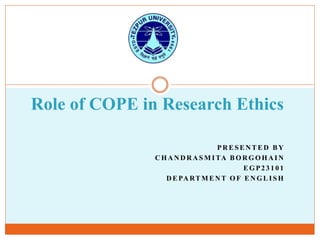 P R E S E N T E D B Y
C H A N D R A S M I TA B O R G O H A I N
E G P 2 3 1 0 1
D E PA RT M E N T O F E N G L I S H
Role of COPE in Research Ethics
 