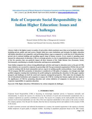 ISSN 2349-7807
International Journal of Recent Research in Commerce Economics and Management (IJRRCEM)
Vol. 1, Issue 1, pp: (36-46), Month: April-June 2014, Available at: www.paperpublications.org
Page | 36
Paper Publications
Role of Corporate Social Responsibility in
Indian Higher Education: Issues and
Challenges
Muhammed Shafi. M.K
Research Scholar (M.Phil), Dept. of Management & Commerce
Maulana Azad National Urdu University, Hyderabad, INDIA
Abstract: India is the highest county in number of universities which constitutes more than seven hundred universities
including private, public and semi sectors. Despite India have more institutions and strategies for higher education
still Indian education is not competitive and performing infancy stage as compared to world class level. Education has
pivotal role in national building and moulding superb wings of human recourse. Every country is spending much
amount for enhancement of education. CSR, as a strategic practice, is a key to organizational success because it is one
of the few practices that can positively impact all three elements of the Triple Bottom Line (Economic, Social,
Environment), contributing to a healthy bottom line and long-term sustainability.
Some Indian companies have always strong philanthropic activities and target to education sector as the part of CSR,
many initiatives are executed by corporate in partnership with Non-governmental organizations (NGOs) who are well
versed in working with the local communities and are experts in tackling specific social problems. As per schedule –
VII of company bill 2012, promotion of education is considered as CSR policy of company, even though some high
profiled companies running their institutions for profit making by markatising the education. So this paper explains
prospects and challenges on both the social and corporate managerial perspective. This study tries investigates the
role of educational institutions and companies to surpass the CSR for creating best human capital and also explores
the significances of CSR for promoting education and various initiatives of companies in education sector as a
corporate responsibility to expansion education.
Keywords: CSR, Higher education, CSR initiatives by various companies & challenges.
1. INTRODUCTION
Corporate Social Responsibility (CSR) is becoming an increasingly important activity to businesses nationally and
internationally. It ensures the success of a business by the inclusion of social and environmental considerations into a
company‟s operations as a positive contribution to society. The success of a company can be made possible only when the
interests of all involved stakeholders are met. One of the most important stakeholders in this system is the society in which
the company operates. Over the past few decades, there has been an increasing interest and emphasis on the concept of CSR
in the society.
In order to promote economic and industrial development in a country, the essential requirement is the capacity to develop
skilled manpower of good quality in adequate number. According to population projections based on the 2001 Census
 