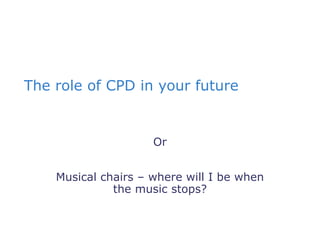 The role of CPD in your future


                     Or


    Musical chairs – where will I be when
              the music stops?
 