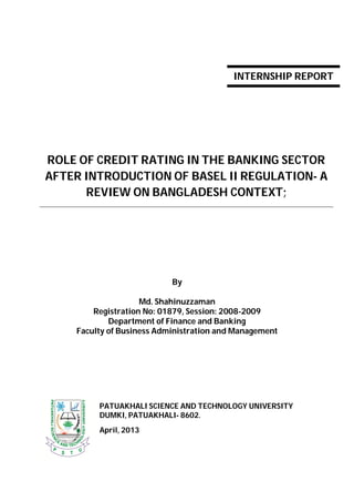 ROLE OF CREDIT RATING IN THE BANKING SECTOR
AFTER INTRODUCTION OF BASEL II REGULATION- A
REVIEW ON BANGLADESH CONTEXT;
By
Md. Shahinuzzaman
Registration No: 01879, Session: 2008-2009
Department of Finance and Banking
Faculty of Business Administration and Management
PATUAKHALI SCIENCE AND TECHNOLOGY UNIVERSITY
DUMKI, PATUAKHALI- 8602.
April, 2013
INTERNSHIP REPORT
 