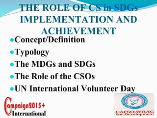 THE ROLE OF CS in SDGs
IMPLEMENTATION AND
ACHIEVEMENT
●Concept/Definition
●Typology
●The MDGs and SDGs
●The Role of the CSOs
●UN International Volunteer Day
 