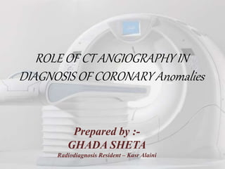 ROLE OF CT ANGIOGRAPHY IN
DIAGNOSIS OF CORONARY Anomalies
Prepared by :-
GHADA SHETA
Radiodiagnosis Resident – Kasr Alaini
 