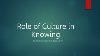 Role of Culture in
Knowing
By. Dr. Kshetrimayum Sajina Devi
 