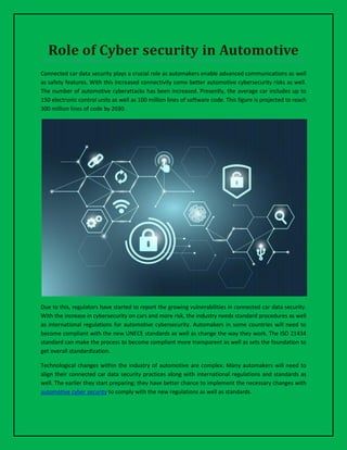 Role of Cyber security in Automotive
Connected car data security plays a crucial role as automakers enable advanced communications as well
as safety features. With this increased connectivity come better automotive cybersecurity risks as well.
The number of automotive cyberattacks has been increased. Presently, the average car includes up to
150 electronic control units as well as 100 million lines of software code. This figure is projected to reach
300 million lines of code by 2030.
Due to this, regulators have started to report the growing vulnerabilities in connected car data security.
With the increase in cybersecurity on cars and more risk, the industry needs standard procedures as well
as international regulations for automotive cybersecurity. Automakers in some countries will need to
become compliant with the new UNECE standards as well as change the way they work. The ISO 21434
standard can make the process to become compliant more transparent as well as sets the foundation to
get overall standardization.
Technological changes within the industry of automotive are complex. Many automakers will need to
align their connected car data security practices along with international regulations and standards as
well. The earlier they start preparing; they have better chance to implement the necessary changes with
automotive cyber security to comply with the new regulations as well as standards.
 