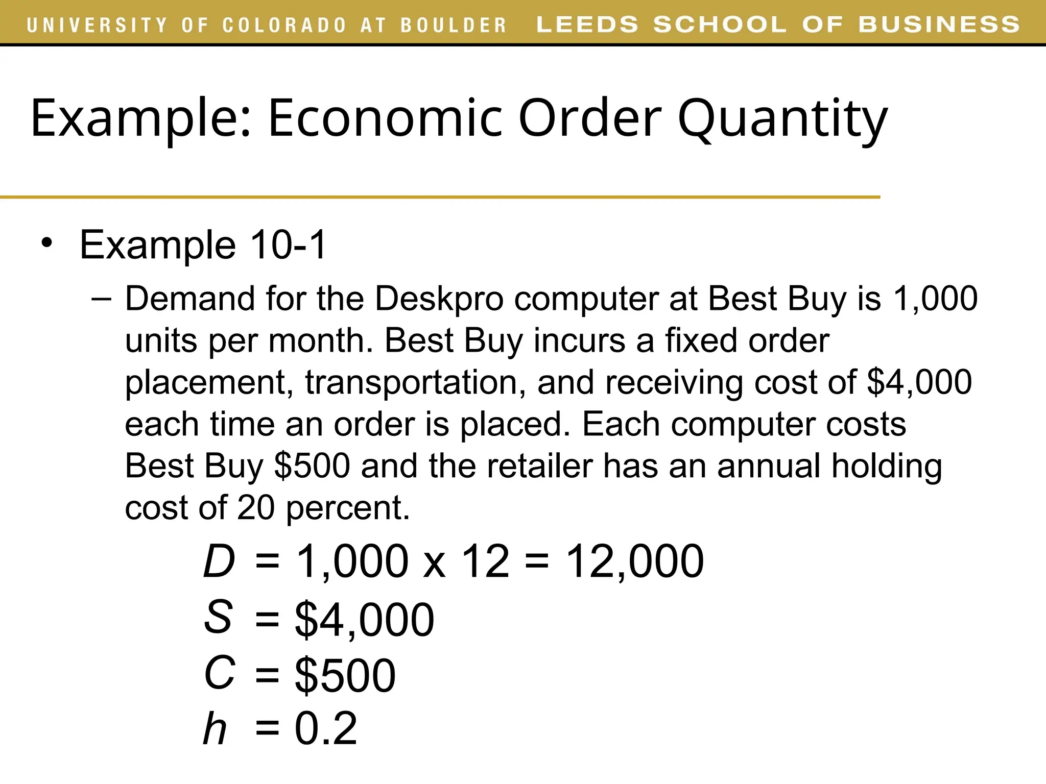 Example: Economic Order Quantity
• Example 10-1
– Demand for the Deskpro computer at Best Buy is 1,000
units per month. Best Buy incurs a fixed order
placement, transportation, and receiving cost of $4,000
each time an order is placed. Each computer costs
Best Buy $500 and the retailer has an annual holding
cost of 20 percent.
= 1,000 x 12 = 12,000
D
S
C
h
= $4,000
= $500
= 0.2
 