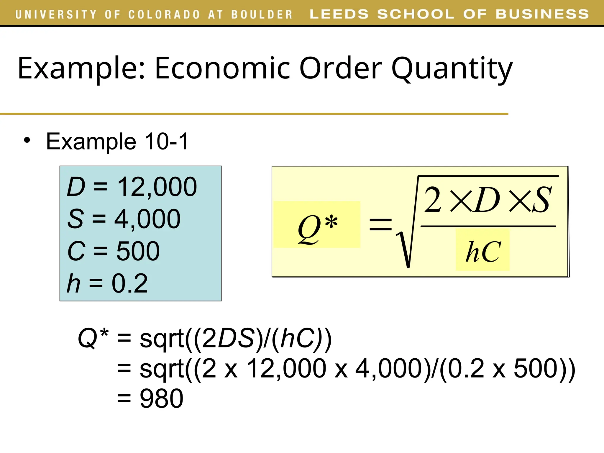 Example: Economic Order Quantity
• Example 10-1
D = 12,000
S = 4,000
C = 500
h = 0.2
Q* = sqrt((2DS)/(hC))
= sqrt((2 x 12,000 x 4,000)/(0.2 x 500))
= 980
H
S
D
EOQ



2
hC
Q*
 