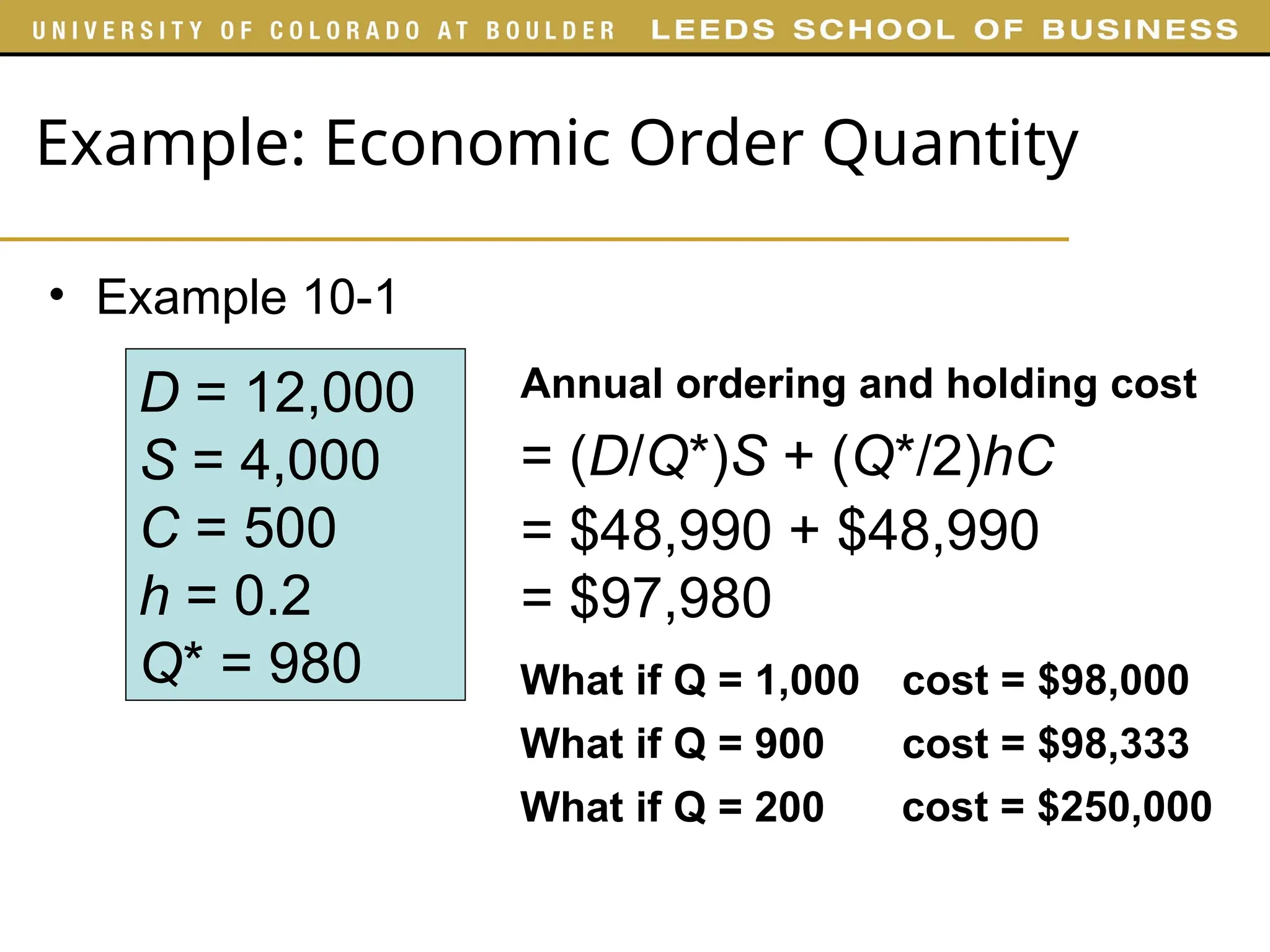 Example: Economic Order Quantity
• Example 10-1
D = 12,000
S = 4,000
C = 500
h = 0.2
Q* = 980
Annual ordering and holding cost
= (D/Q*)S + (Q*/2)hC
What if Q = 1,000
What if Q = 900
What if Q = 200
cost = $98,000
cost = $98,333
cost = $250,000
= $48,990 + $48,990
= $97,980
 