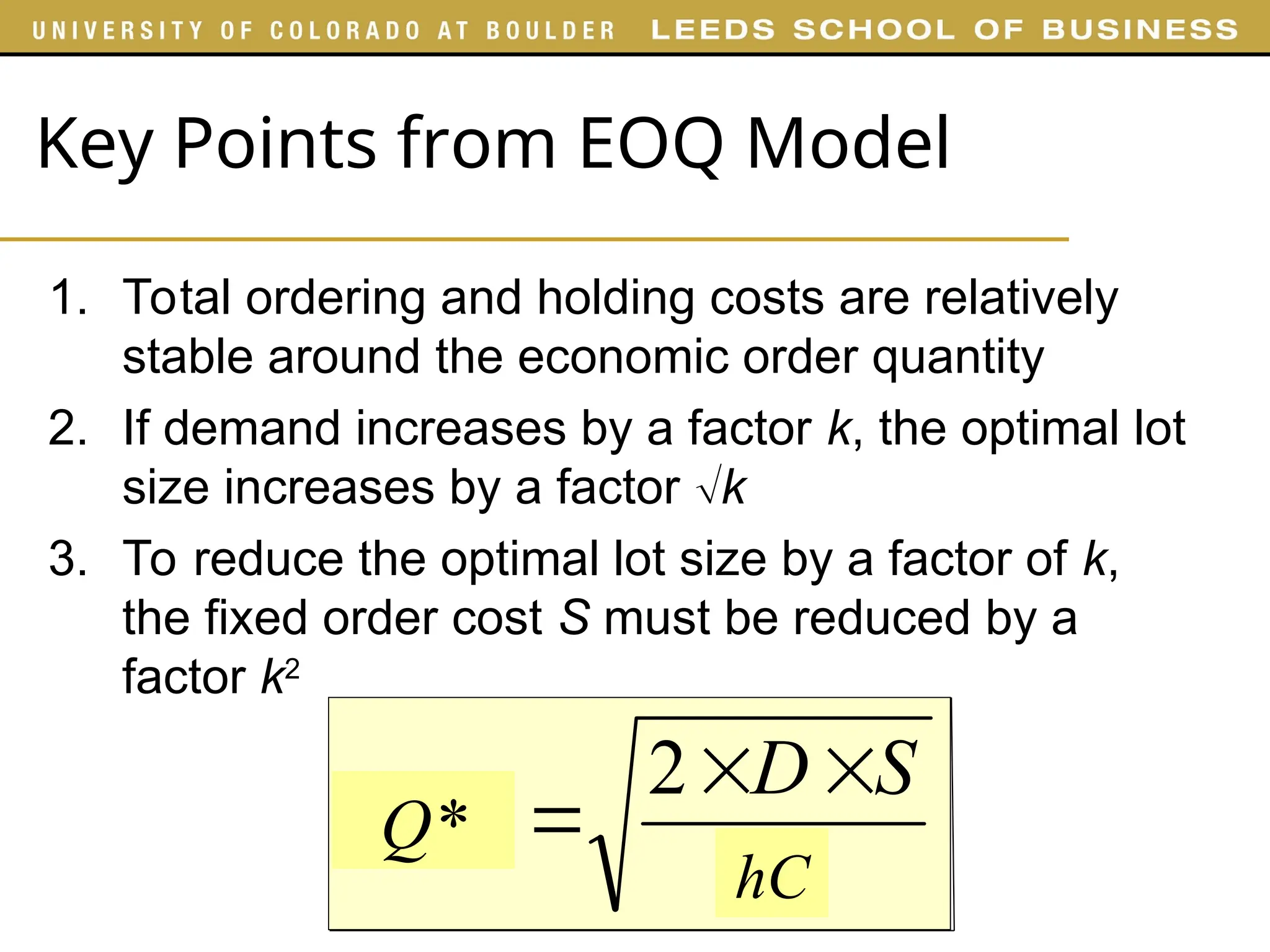 Key Points from EOQ Model
1. Total ordering and holding costs are relatively
stable around the economic order quantity
2. If demand increases by a factor k, the optimal lot
size increases by a factor k
3. To reduce the optimal lot size by a factor of k,
the fixed order cost S must be reduced by a
factor k2
H
S
D
EOQ



2
hC
Q*
 