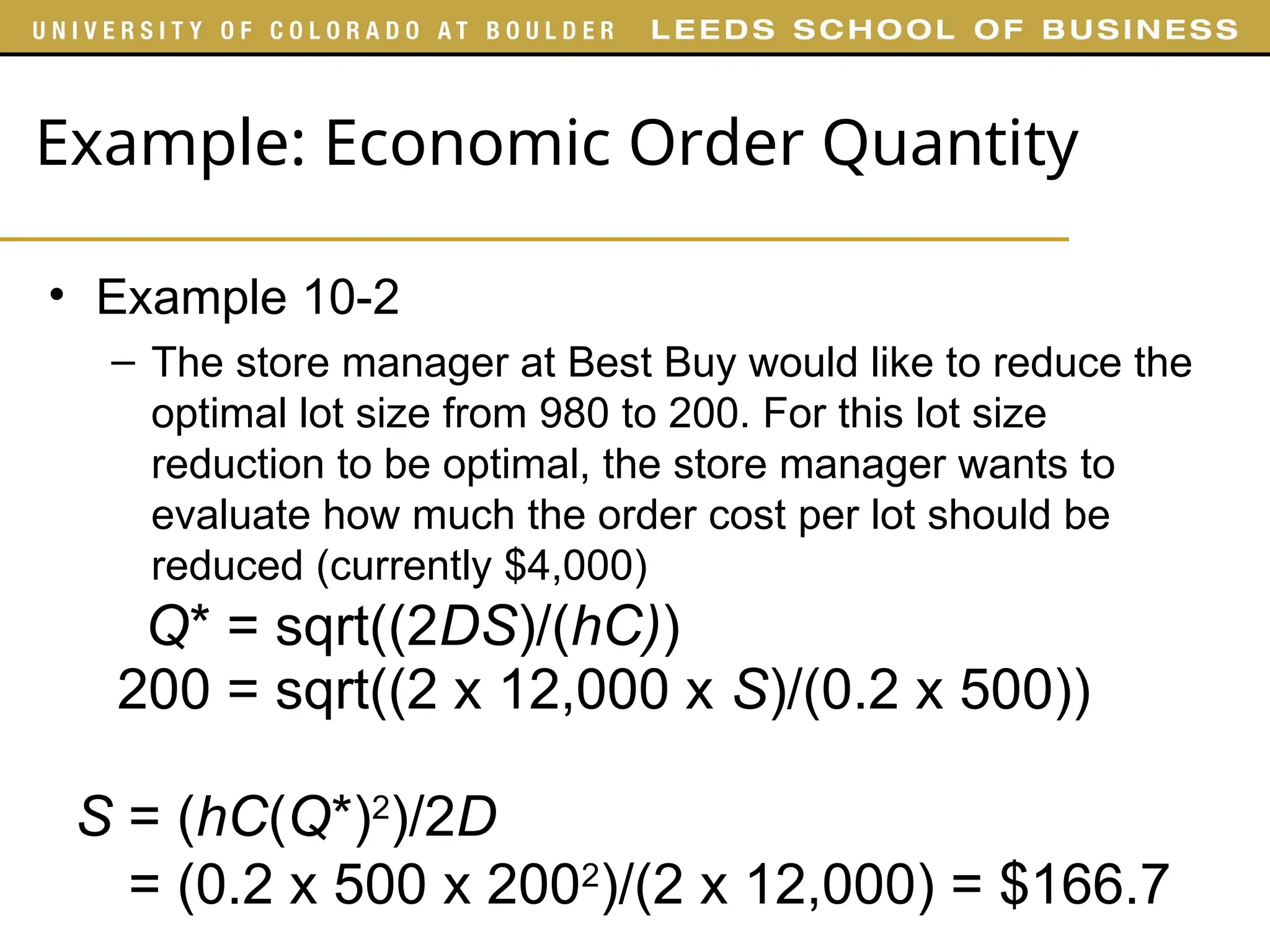 Example: Economic Order Quantity
• Example 10-2
– The store manager at Best Buy would like to reduce the
optimal lot size from 980 to 200. For this lot size
reduction to be optimal, the store manager wants to
evaluate how much the order cost per lot should be
reduced (currently $4,000)
Q* = sqrt((2DS)/(hC))
200 = sqrt((2 x 12,000 x S)/(0.2 x 500))
S = (hC(Q*)2
)/2D
= (0.2 x 500 x 2002
)/(2 x 12,000) = $166.7
 