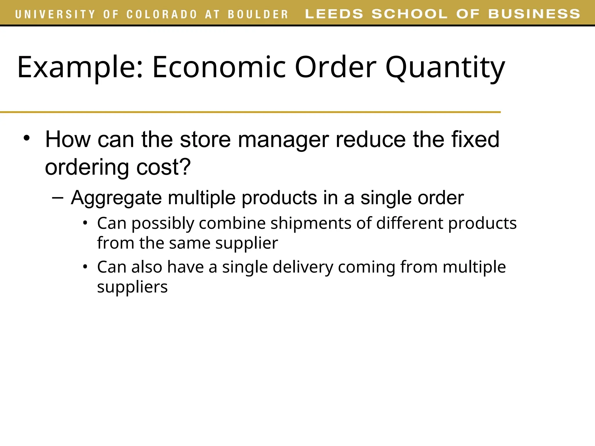 Example: Economic Order Quantity
• How can the store manager reduce the fixed
ordering cost?
– Aggregate multiple products in a single order
• Can possibly combine shipments of different products
from the same supplier
• Can also have a single delivery coming from multiple
suppliers
 