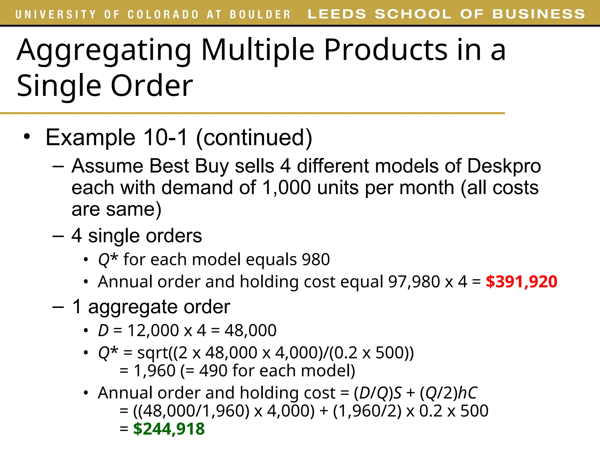 Aggregating Multiple Products in a
Single Order
• Example 10-1 (continued)
– Assume Best Buy sells 4 different models of Deskpro
each with demand of 1,000 units per month (all costs
are same)
– 4 single orders
• Q* for each model equals 980
• Annual order and holding cost equal 97,980 x 4 = $391,920
– 1 aggregate order
• D = 12,000 x 4 = 48,000
• Q* = sqrt((2 x 48,000 x 4,000)/(0.2 x 500))
= 1,960 (= 490 for each model)
• Annual order and holding cost = (D/Q)S + (Q/2)hC
= ((48,000/1,960) x 4,000) + (1,960/2) x 0.2 x 500
= $244,918
 