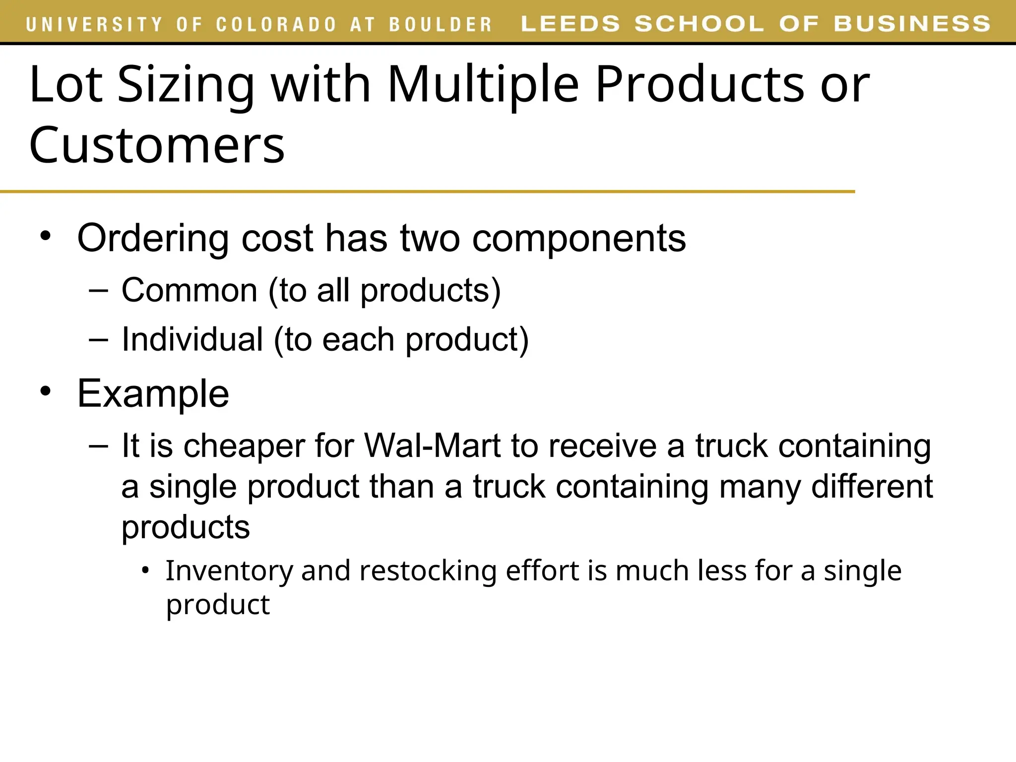 Lot Sizing with Multiple Products or
Customers
• Ordering cost has two components
– Common (to all products)
– Individual (to each product)
• Example
– It is cheaper for Wal-Mart to receive a truck containing
a single product than a truck containing many different
products
• Inventory and restocking effort is much less for a single
product
 