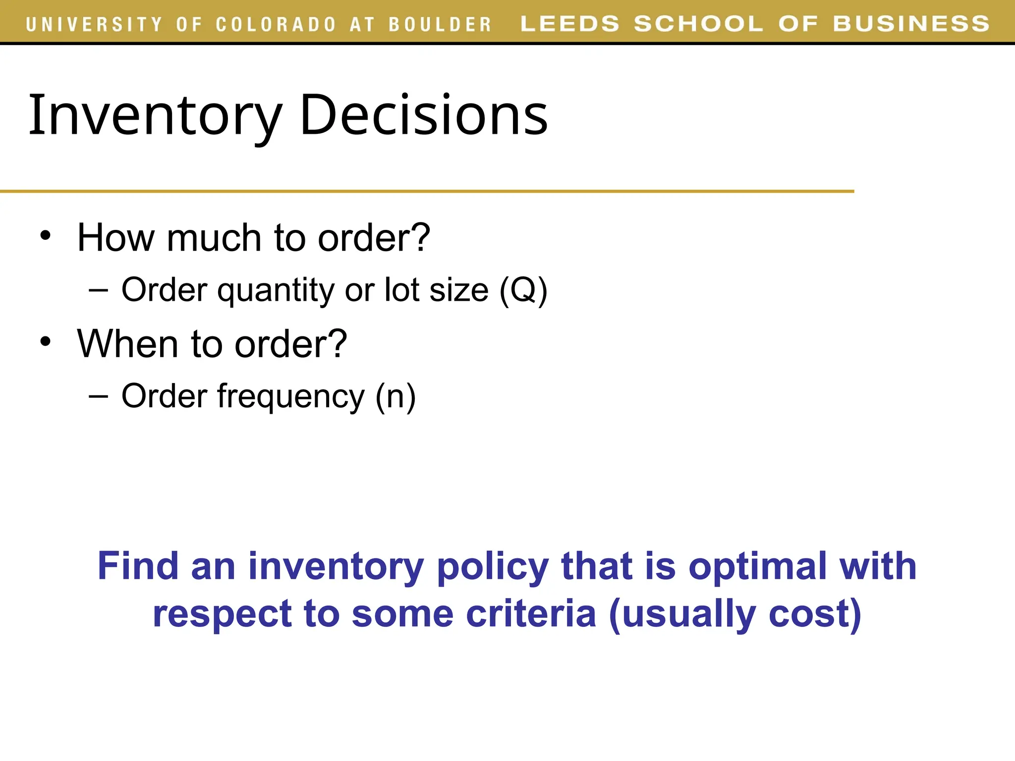 Inventory Decisions
• How much to order?
– Order quantity or lot size (Q)
• When to order?
– Order frequency (n)
Find an inventory policy that is optimal with
respect to some criteria (usually cost)
 