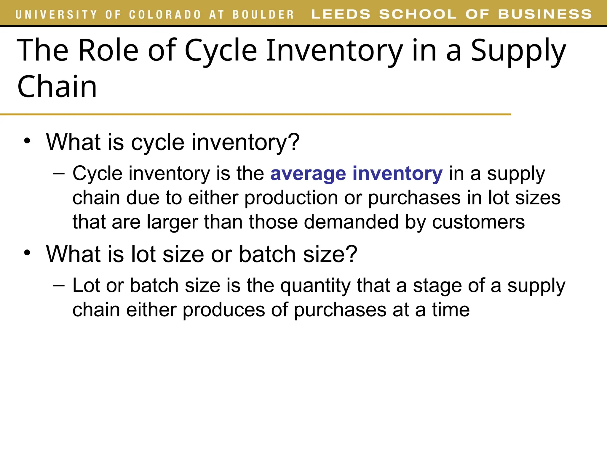 The Role of Cycle Inventory in a Supply
Chain
• What is cycle inventory?
– Cycle inventory is the average inventory in a supply
chain due to either production or purchases in lot sizes
that are larger than those demanded by customers
• What is lot size or batch size?
– Lot or batch size is the quantity that a stage of a supply
chain either produces of purchases at a time
 