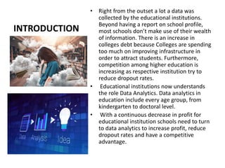 INTRODUCTION
• Right from the outset a lot a data was
collected by the educational institutions.
Beyond having a report on school profile,
most schools don’t make use of their wealth
of information. There is an increase in
colleges debt because Colleges are spending
too much on improving infrastructure in
order to attract students. Furthermore,
competition among higher education is
increasing as respective institution try to
reduce dropout rates.
• Educational institutions now understands
the role Data Analytics. Data analytics in
education include every age group, from
kindergarten to doctoral level.
• With a continuous decrease in profit for
educational institution schools need to turn
to data analytics to increase profit, reduce
dropout rates and have a competitive
advantage.
 