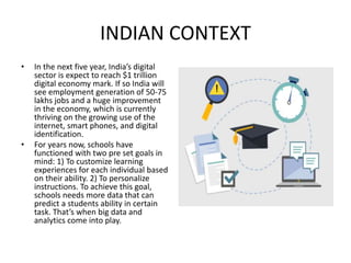INDIAN CONTEXT
• In the next five year, India’s digital
sector is expect to reach $1 trillion
digital economy mark. If so India will
see employment generation of 50-75
lakhs jobs and a huge improvement
in the economy, which is currently
thriving on the growing use of the
internet, smart phones, and digital
identification.
• For years now, schools have
functioned with two pre set goals in
mind: 1) To customize learning
experiences for each individual based
on their ability. 2) To personalize
instructions. To achieve this goal,
schools needs more data that can
predict a students ability in certain
task. That’s when big data and
analytics come into play.
 