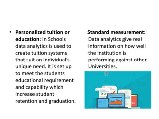 • Personalized tuition or
education: In Schools
data analytics is used to
create tuition systems
that suit an individual’s
unique need. It is set up
to meet the students
educational requirement
and capability which
increase student
retention and graduation.
Standard measurement:
Data analytics give real
information on how well
the institution is
performing against other
Universities.
 