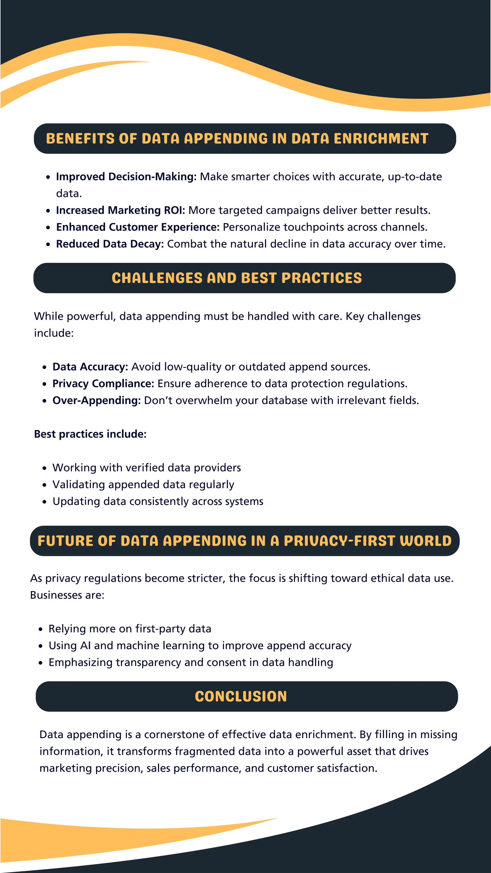 Improved Decision-Making: Make smarter choices with accurate, up-to-date
data.
Increased Marketing ROI: More targeted campaigns deliver better results.
Enhanced Customer Experience: Personalize touchpoints across channels.
Reduced Data Decay: Combat the natural decline in data accuracy over time.
BENEFITS OF DATA APPENDING IN DATA ENRICHMENT
CHALLENGES AND BEST PRACTICES
While powerful, data appending must be handled with care. Key challenges
include:
Data Accuracy: Avoid low-quality or outdated append sources.
Privacy Compliance: Ensure adherence to data protection regulations.
Over-Appending: Don’t overwhelm your database with irrelevant fields.
Best practices include:
Working with verified data providers
Validating appended data regularly
Updating data consistently across systems
FUTURE OF DATA APPENDING IN A PRIVACY-FIRST WORLD
As privacy regulations become stricter, the focus is shifting toward ethical data use.
Businesses are:
Relying more on first-party data
Using AI and machine learning to improve append accuracy
Emphasizing transparency and consent in data handling
Data appending is a cornerstone of effective data enrichment. By filling in missing
information, it transforms fragmented data into a powerful asset that drives
marketing precision, sales performance, and customer satisfaction.
CONCLUSION
 
