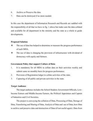 6. Archive or Preserve the data
7. Data can be destroyed if no more needed.
In this case the department of Information Research and Records are saddled with
the responsibility of all that we have in fig. 1 above but make sure the data collated
and available for all department in the ministry and the state as a whole to guide
developments.
Proposed Solution
 The use of data has helped to determine or measure the progress performance
of each MDA.
 The use of data is changing the provision of infrastructure with dividend of
democracy with equity and fairness.
Government Policy that support Culture of Data
1. It is mandatory for all MDA to collate data on their activities weekly and
submit same on monthly basis for progress performance.
2. Provision of Registration ledger to collate activities of the state.
3. Capturing of all public and private activities in the state.
Target Audience
The target audience includes the School Student, Government Officials, Low-
Income Earners and Middle-Income Earners, the Political Appointees and Captain
of Industries and Civil Societies.
The project is conveying the collation of Data, Processing of Data, Storage of
Data, Transferring and Sharing of Data, Analysis of Data and use of Data, how Data
to archive and preserve data and destruction of Data (if not useful again). Data from
 