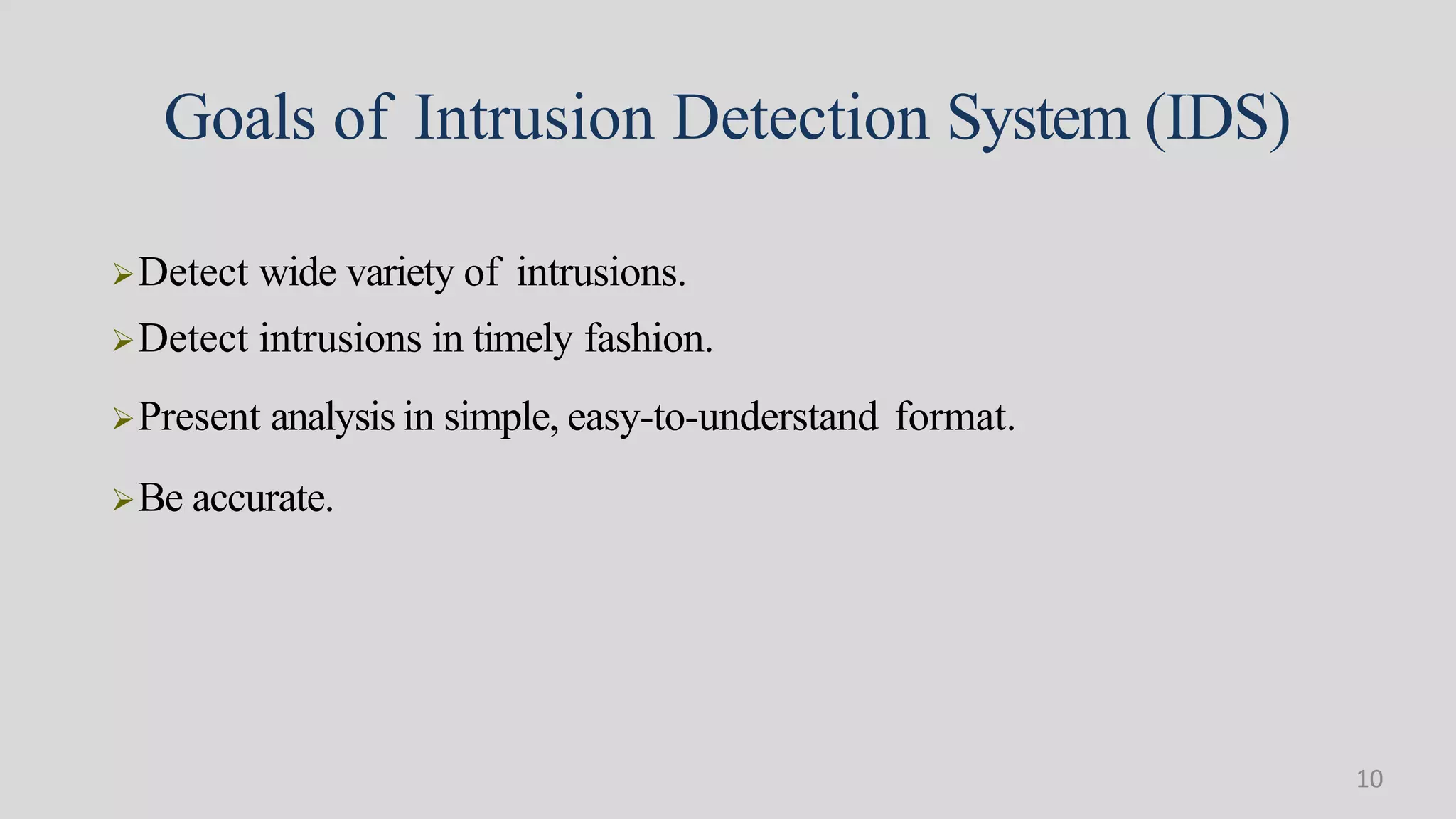 Goals of Intrusion Detection System (IDS)
Detect wide variety of intrusions.
Detect intrusions in timely fashion.
Present analysis in simple, easy-to-understand format.
Be accurate.
10
 