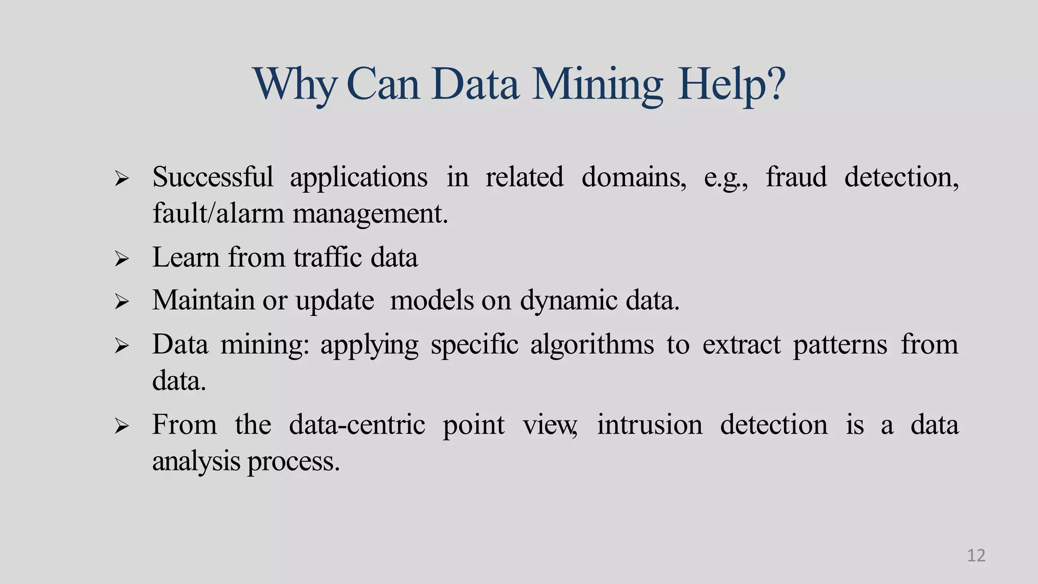 Why Can Data Mining Help?
 Data mining: applying specific algorithms to extract patterns from
data.
 From the data-centric point view, intrusion detection is a data
analysis process.
 Successful applications in related domains, e.g., fraud detection,
fault/alarm management.
 Learn from traffic data
 Maintain or update models on dynamic data.
12
 