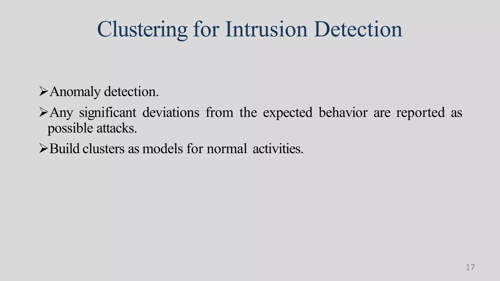 Clustering for Intrusion Detection
Anomaly detection.
Any significant deviations from the expected behavior are reported as
possible attacks.
Build clusters as models for normal activities.
17
 