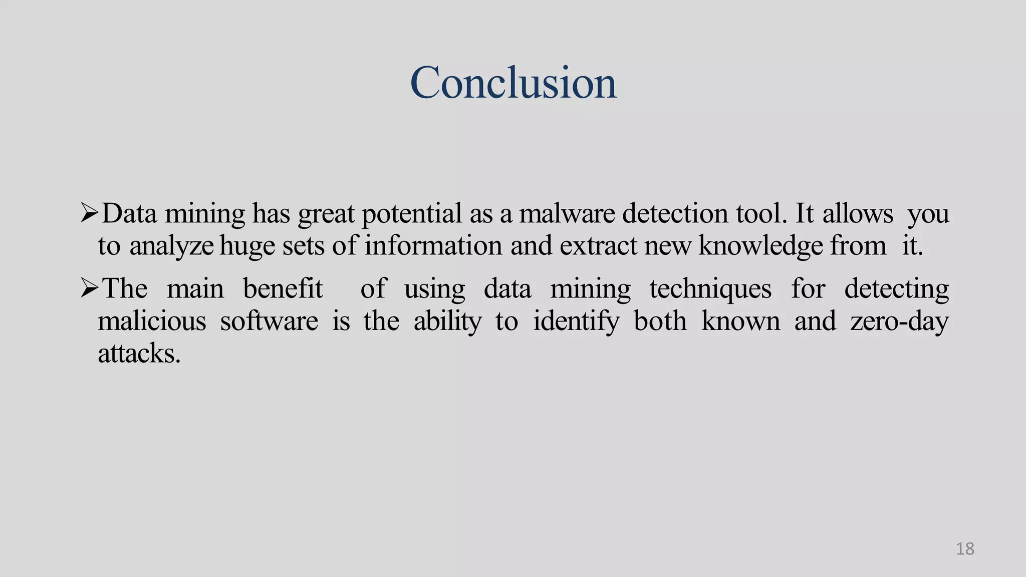 Conclusion
Data mining has great potential as a malware detection tool. It allows you
to analyze huge sets of information and extract new knowledge from it.
The main benefit of using data mining techniques for detecting
malicious software is the ability to identify both known and zero-day
attacks.
18
 