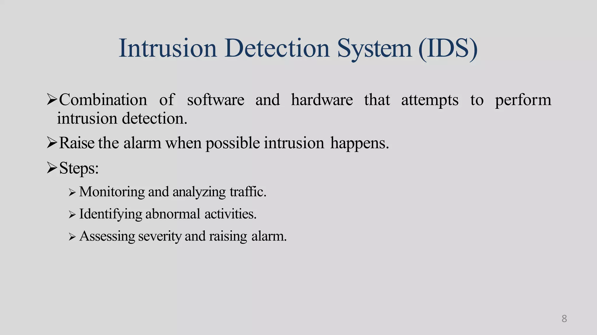 Intrusion Detection System (IDS)
Combination of software and hardware that attempts to perform
intrusion detection.
Raise the alarm when possible intrusion happens.
Steps:
 Monitoring and analyzing traffic.
 Identifying abnormal activities.
 Assessing severity and raising alarm.
8
 
