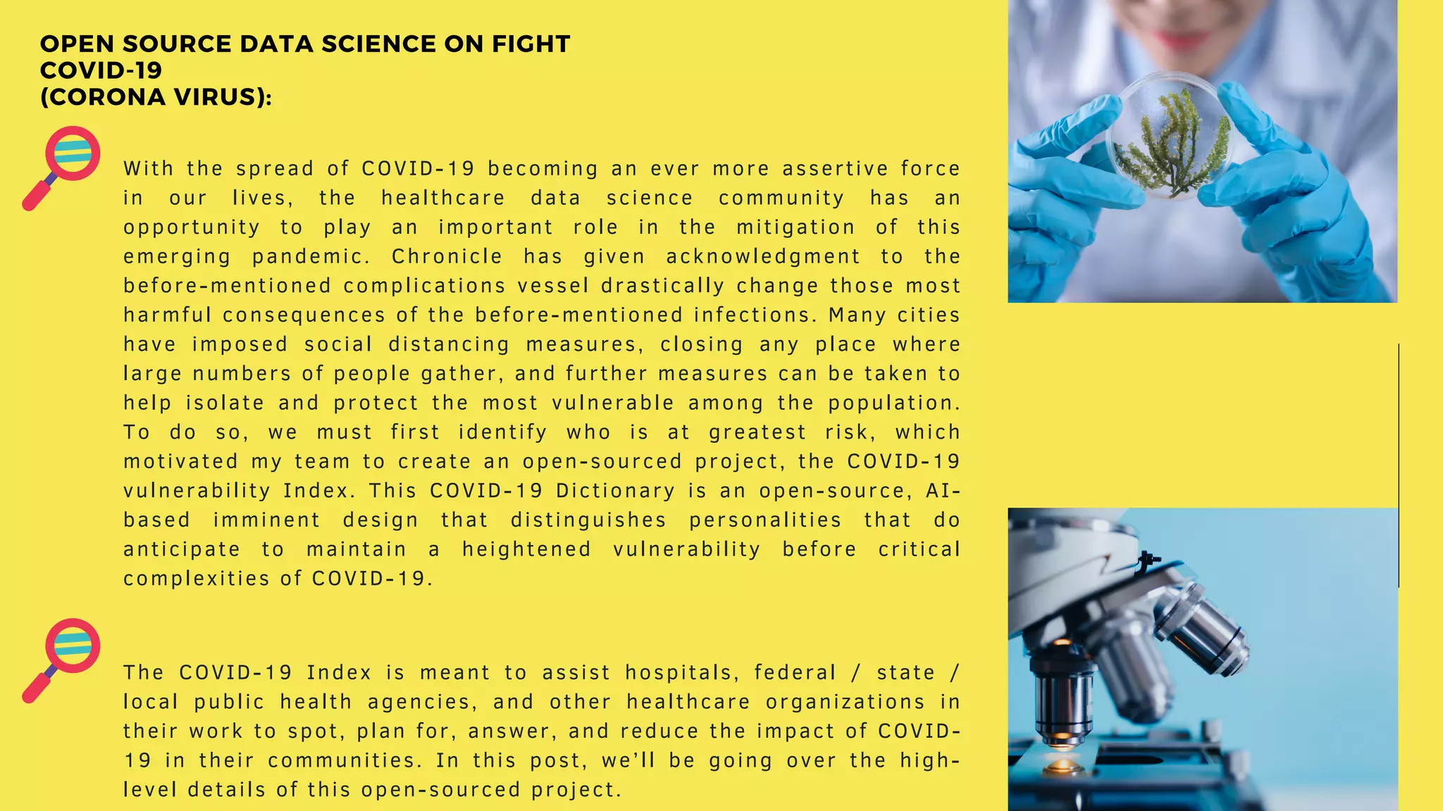 With the spread of COVID-19 becoming an ever more assertive force
in our lives, the healthcare data science community has an
opportunity to play an important role in the mitigation of this
emerging pandemic. Chronicle has given acknowledgment to the
before-mentioned complications vessel drastically change those most
harmful consequences of the before-mentioned infections. Many cities
have imposed social distancing measures, closing any place where
large numbers of people gather, and further measures can be taken to
help isolate and protect the most vulnerable among the population.
To do so, we must first identify who is at greatest risk, which
motivated my team to create an open-sourced project, the COVID-19
vulnerability Index. This COVID-19 Dictionary is an open-source, AI-
based imminent design that distinguishes personalities that do
anticipate to maintain a heightened vulnerability before critical
complexities of COVID-19.
The COVID-19 Index is meant to assist hospitals, federal / state /
local public health agencies, and other healthcare organizations in
their work to spot, plan for, answer, and reduce the impact of COVID-
19 in their communities. In this post, we’ll be going over the high-
level details of this open-sourced project.
OPEN SOURCE DATA SCIENCE ON FIGHT
COVID-19
(CORONA VIRUS):
 
