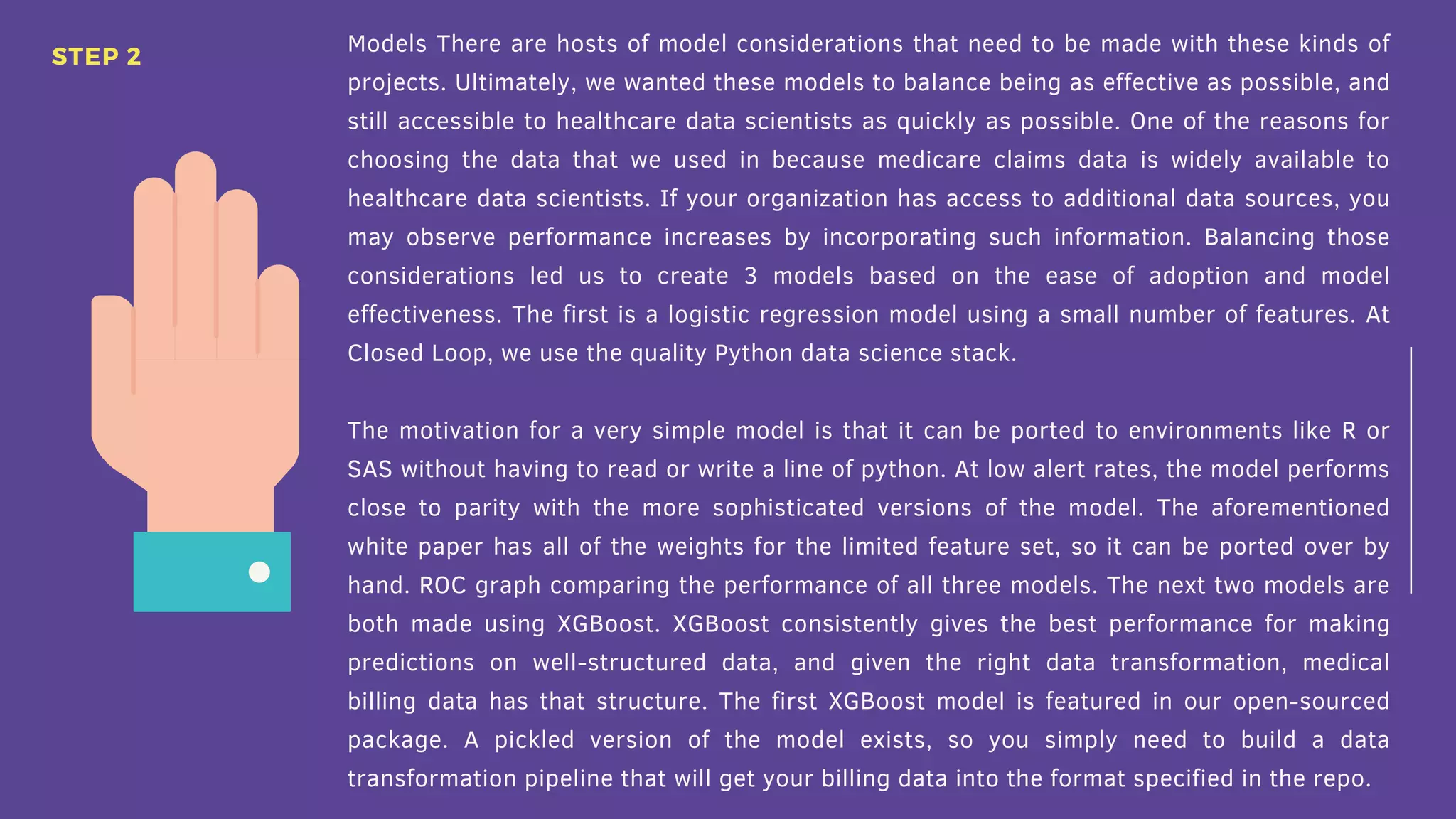 Models There are hosts of model considerations that need to be made with these kinds of
projects. Ultimately, we wanted these models to balance being as effective as possible, and
still accessible to healthcare data scientists as quickly as possible. One of the reasons for
choosing the data that we used in because medicare claims data is widely available to
healthcare data scientists. If your organization has access to additional data sources, you
may observe performance increases by incorporating such information. Balancing those
considerations led us to create 3 models based on the ease of adoption and model
effectiveness. The first is a logistic regression model using a small number of features. At
Closed Loop, we use the quality Python data science stack.
The motivation for a very simple model is that it can be ported to environments like R or
SAS without having to read or write a line of python. At low alert rates, the model performs
close to parity with the more sophisticated versions of the model. The aforementioned
white paper has all of the weights for the limited feature set, so it can be ported over by
hand. ROC graph comparing the performance of all three models. The next two models are
both made using XGBoost. XGBoost consistently gives the best performance for making
predictions on well-structured data, and given the right data transformation, medical
billing data has that structure. The first XGBoost model is featured in our open-sourced
package. A pickled version of the model exists, so you simply need to build a data
transformation pipeline that will get your billing data into the format specified in the repo.
STEP 2
 